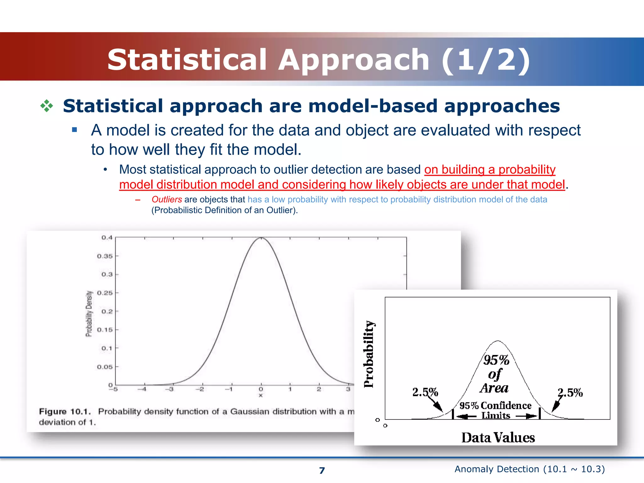 Anomaly Detection (10.1 ~ 10.3)Statistical Approach (1/2)Statistical approach are model-based approachesA model is created for the data and object are evaluated with respect to how well they fit the model.Most statistical approach to outlier detection are based on building a probability model distribution model and considering how likely objects are under that model.Outliers are objects that has a low probability with respect to probability distribution model of the data (Probabilistic Definition of an Outlier).7