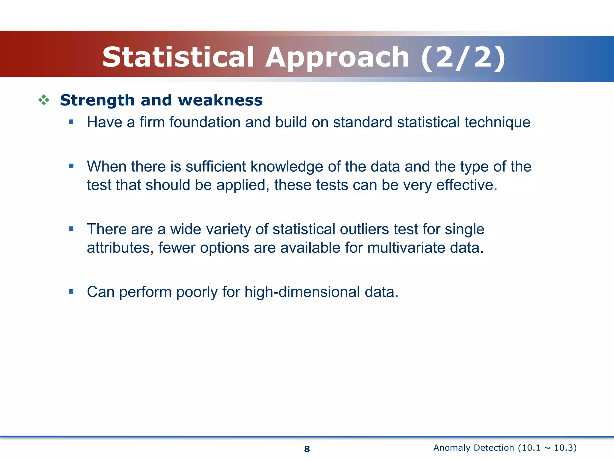 Anomaly Detection (10.1 ~ 10.3)Statistical Approach (2/2)Strength and weakness Have a firm foundation and build on standard statistical techniqueWhen there is sufficient knowledge of the data and the type of the test that should be applied, these tests can be very effective.There are a wide variety of statistical outliers test for single attributes, fewer options are available for multivariate data. Can perform poorly for high-dimensional data.8