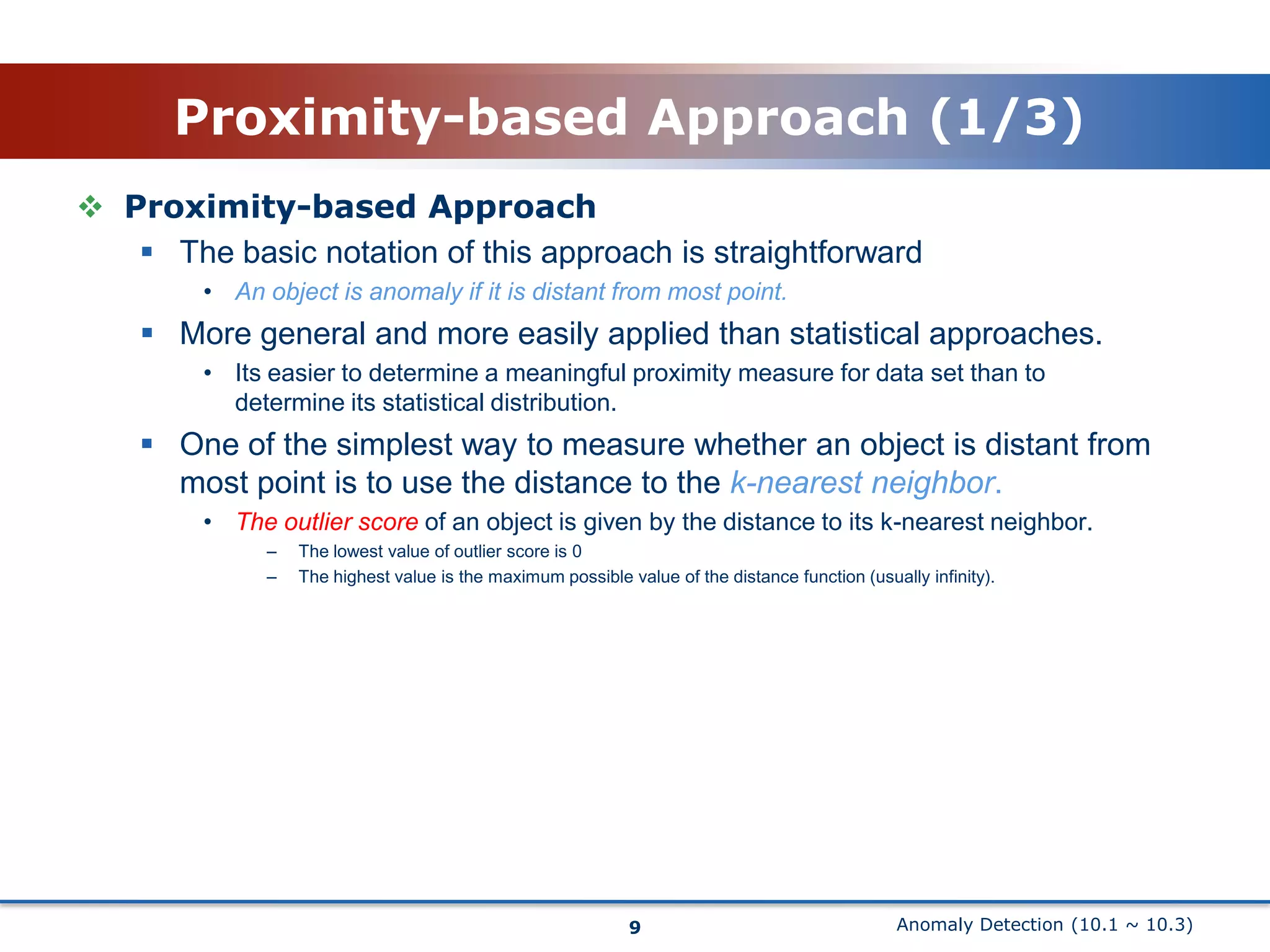 Anomaly Detection (10.1 ~ 10.3)Proximity-based Approach (1/3)Proximity-based ApproachThe basic notation of this approach is straightforwardAn object is anomaly if it is distant from most point.More general and more easily applied than statistical approaches.Its easier to determine a meaningful proximity measure for data set than to determine its statistical distribution.One of the simplest way to measure whether an object is distant from most point is to use the distance to the k-nearest neighbor.The outlier score of an object is given by the distance to its k-nearest neighbor.The lowest value of outlier score is 0The highest value is the maximum possible value of the distance function (usually infinity).9