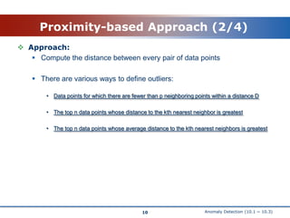 Anomaly Detection (10.1 ~ 10.3)Proximity-based Approach (2/4)10Approach:Compute the distance between every pair of data pointsThere are various ways to define outliers:Data points for which there are fewer than p neighboring points within a distance DThe top n data points whose distance to the kth nearest neighbor is greatestThe top n data points whose average distance to the kth nearest neighbors is greatest 
