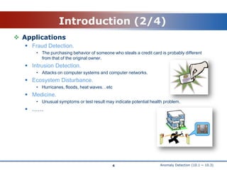 Anomaly Detection (10.1 ~ 10.3)Introduction (2/4)ApplicationsFraud Detection.The purchasing behavior of someone who steals a credit card is probably different from that of the original owner.Intrusion Detection.Attacks on computer systems and computer networks.Ecosystem Disturbance.Hurricanes, floods, heat waves…etcMedicine.Unusual symptoms or test result may indicate potential health problem.……4