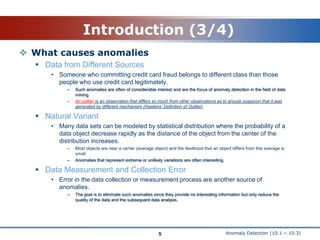 Anomaly Detection (10.1 ~ 10.3)Introduction (3/4)What causes anomaliesData from Different SourcesSomeone who committing credit card fraud belongs to different class than those people who use credit card legitimately.Such anomalies are often of considerable interest and are the focus of anomaly detection in the field of data mining.An outlier is an observation that differs so much from other observations as to arouse suspicion that it was generated by different mechanism (Hawkins’ Definition of Outlier).Natural VariantMany data sets can be modeled by statistical distribution where the probability of a data object decrease rapidly as the distance of the object from the center of the distribution increases.Most objects are near a center (average object) and the likelihood that an object differs from this average is small.Anomalies that represent extreme or unlikely variations are often interesting.Data Measurement and Collection ErrorError in the data collection or measurement process are another source of anomalies.The goal is to eliminate such anomalies since they provide no interesting information but only reduce the quality of the data and the subsequent data analysis.5