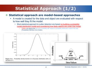 Anomaly Detection (10.1 ~ 10.3)Statistical Approach (1/2)Statistical approach are model-based approachesA model is created for the data and object are evaluated with respect to how well they fit the model.Most statistical approach to outlier detection are based on building a probability model distribution model and considering how likely objects are under that model.Outliers are objects that has a low probability with respect to probability distribution model of the data (Probabilistic Definition of an Outlier).7