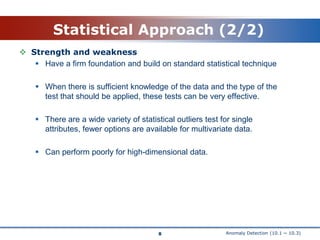 Anomaly Detection (10.1 ~ 10.3)Statistical Approach (2/2)Strength and weakness Have a firm foundation and build on standard statistical techniqueWhen there is sufficient knowledge of the data and the type of the test that should be applied, these tests can be very effective.There are a wide variety of statistical outliers test for single attributes, fewer options are available for multivariate data. Can perform poorly for high-dimensional data.8