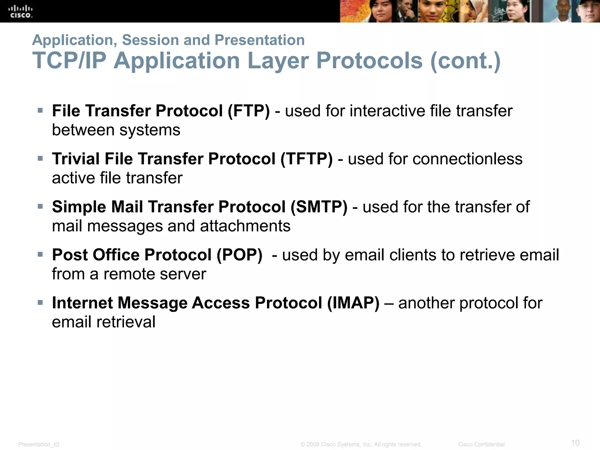 Presentation_ID 10© 2008 Cisco Systems, Inc. All rights reserved. Cisco Confidential
Application, Session and Presentation
TCP/IP Application Layer Protocols (cont.)
 File Transfer Protocol (FTP) - used for interactive file transfer
between systems
 Trivial File Transfer Protocol (TFTP) - used for connectionless
active file transfer
 Simple Mail Transfer Protocol (SMTP) - used for the transfer of
mail messages and attachments
 Post Office Protocol (POP) - used by email clients to retrieve email
from a remote server
 Internet Message Access Protocol (IMAP) – another protocol for
email retrieval
 