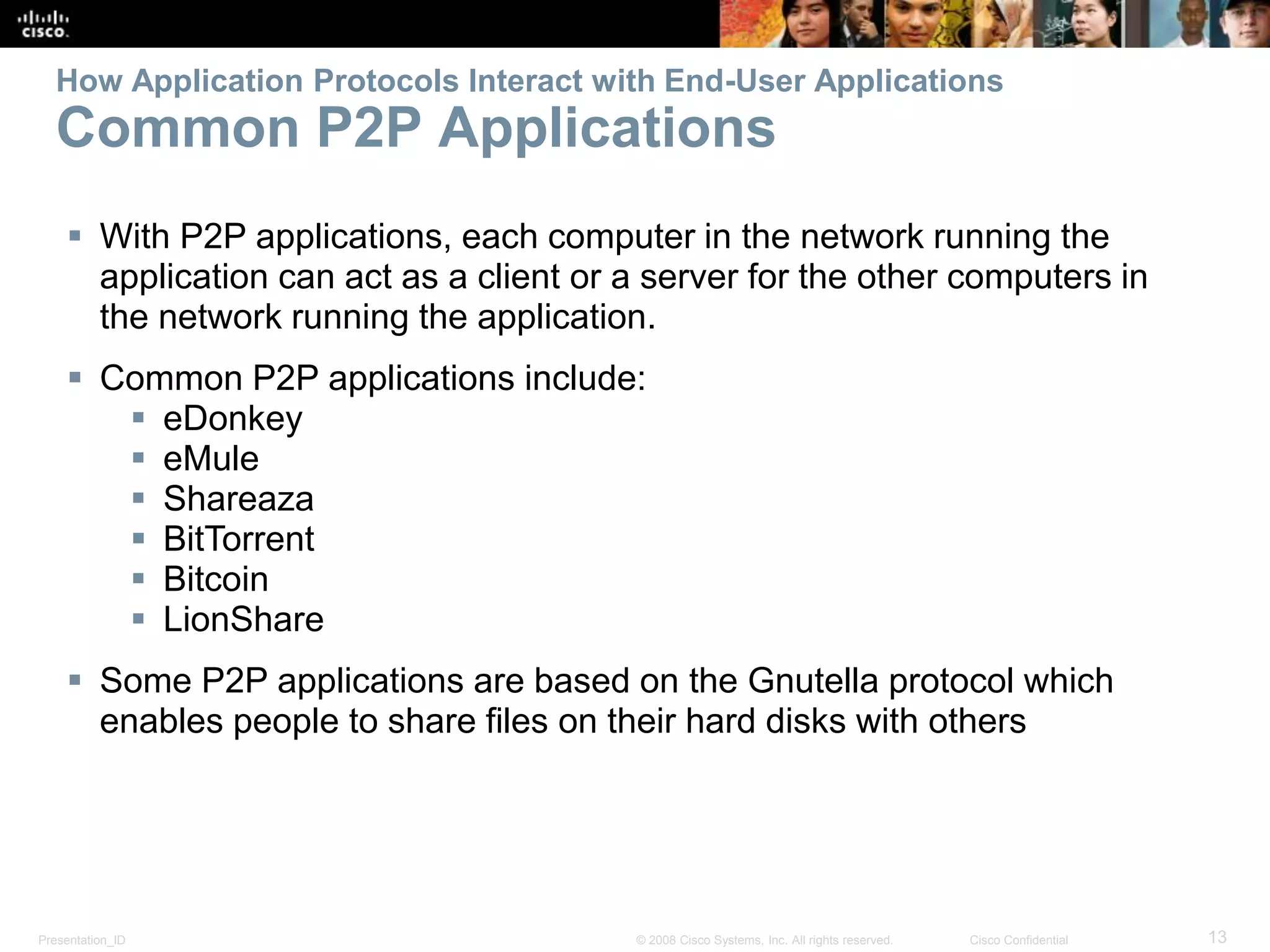 Presentation_ID 13© 2008 Cisco Systems, Inc. All rights reserved. Cisco Confidential
How Application Protocols Interact with End-User Applications
Common P2P Applications
 With P2P applications, each computer in the network running the
application can act as a client or a server for the other computers in
the network running the application.
 Common P2P applications include:
 eDonkey
 eMule
 Shareaza
 BitTorrent
 Bitcoin
 LionShare
 Some P2P applications are based on the Gnutella protocol which
enables people to share files on their hard disks with others
 