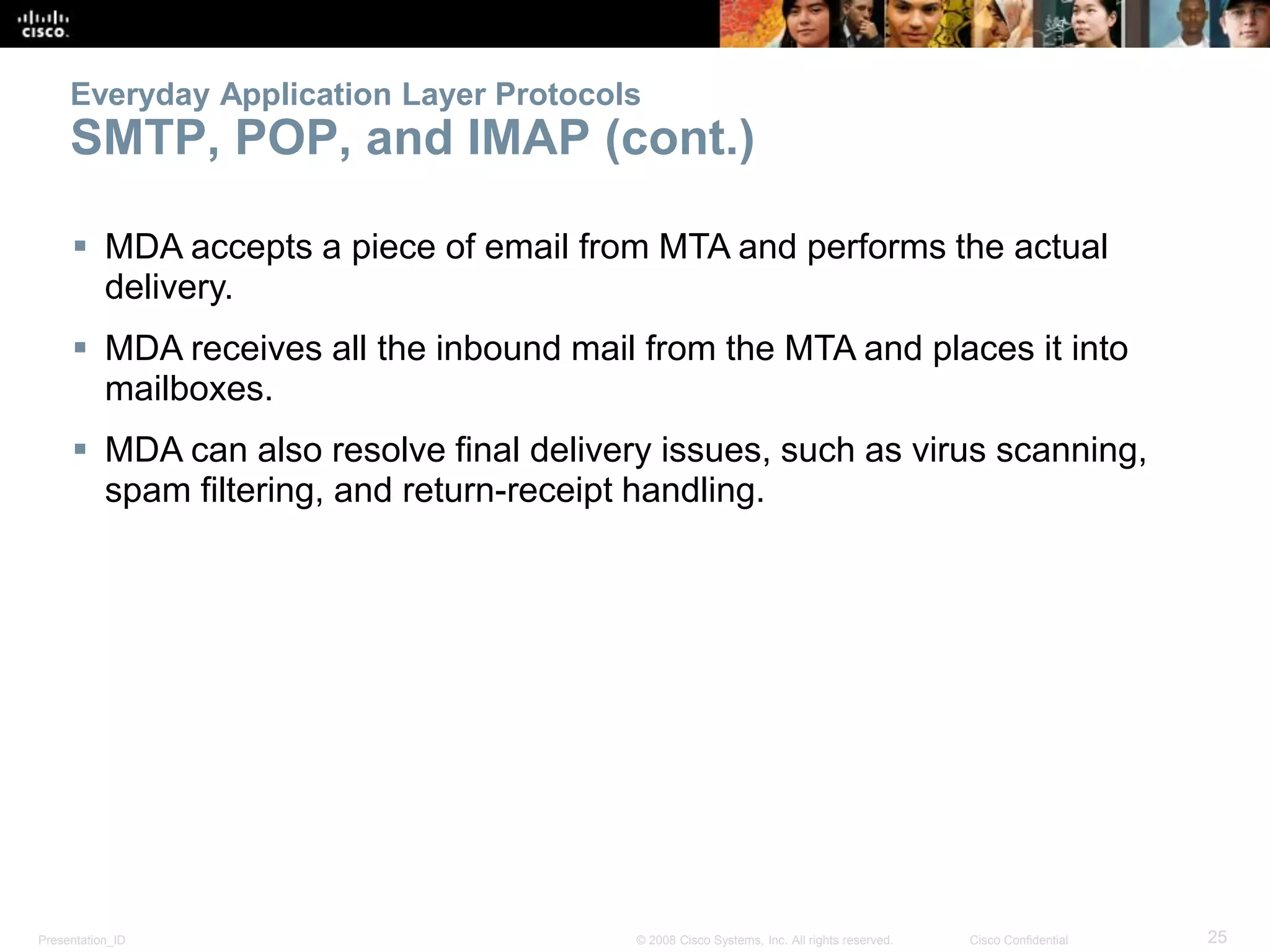 Presentation_ID 25© 2008 Cisco Systems, Inc. All rights reserved. Cisco Confidential
Everyday Application Layer Protocols
SMTP, POP, and IMAP (cont.)
 MDA accepts a piece of email from MTA and performs the actual
delivery.
 MDA receives all the inbound mail from the MTA and places it into
mailboxes.
 MDA can also resolve final delivery issues, such as virus scanning,
spam filtering, and return-receipt handling.
 
