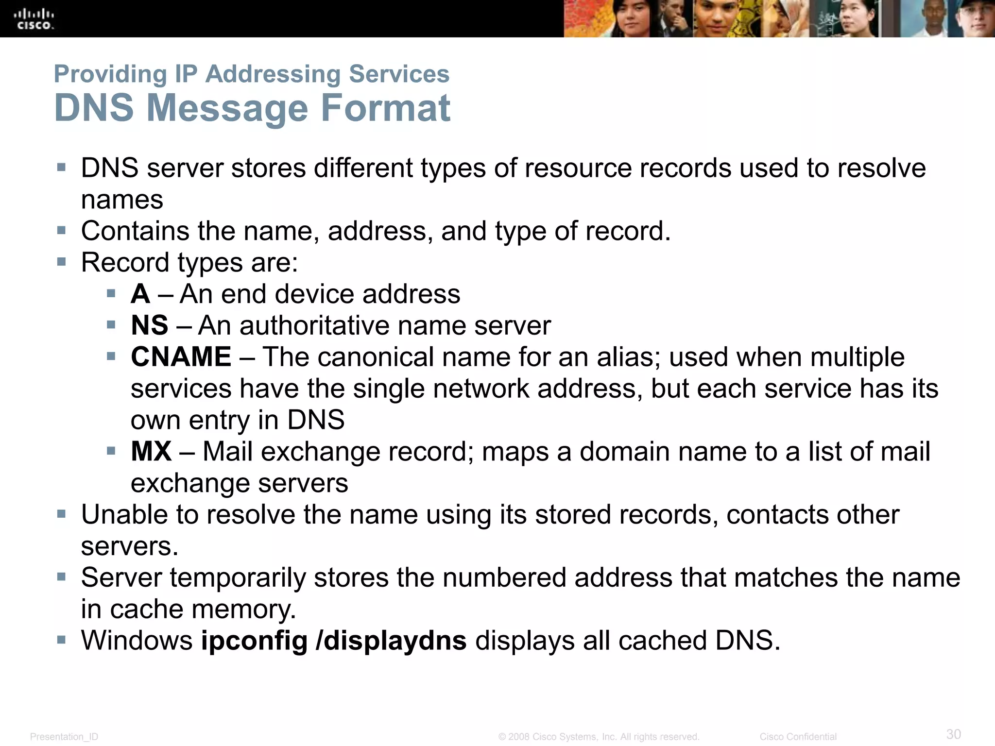 Presentation_ID 30© 2008 Cisco Systems, Inc. All rights reserved. Cisco Confidential
Providing IP Addressing Services
DNS Message Format
 DNS server stores different types of resource records used to resolve
names
 Contains the name, address, and type of record.
 Record types are:
 A – An end device address
 NS – An authoritative name server
 CNAME – The canonical name for an alias; used when multiple
services have the single network address, but each service has its
own entry in DNS
 MX – Mail exchange record; maps a domain name to a list of mail
exchange servers
 Unable to resolve the name using its stored records, contacts other
servers.
 Server temporarily stores the numbered address that matches the name
in cache memory.
 Windows ipconfig /displaydns displays all cached DNS.
 
