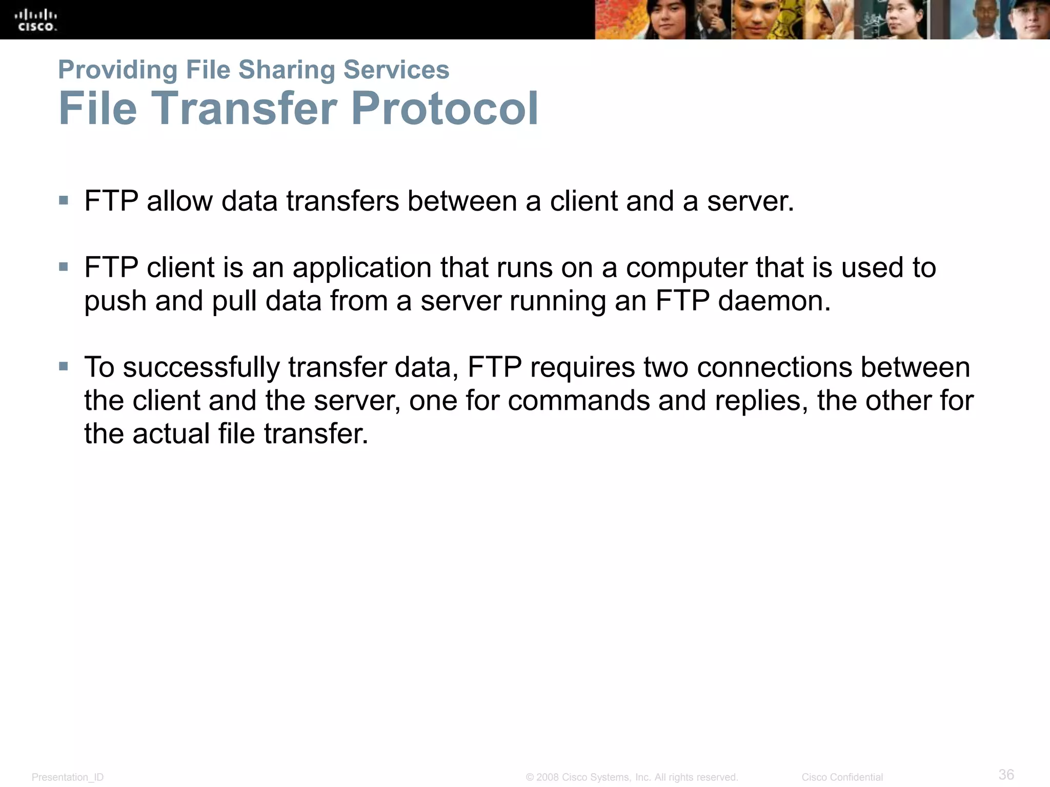 Presentation_ID 36© 2008 Cisco Systems, Inc. All rights reserved. Cisco Confidential
Providing File Sharing Services
File Transfer Protocol
 FTP allow data transfers between a client and a server.
 FTP client is an application that runs on a computer that is used to
push and pull data from a server running an FTP daemon.
 To successfully transfer data, FTP requires two connections between
the client and the server, one for commands and replies, the other for
the actual file transfer.
 