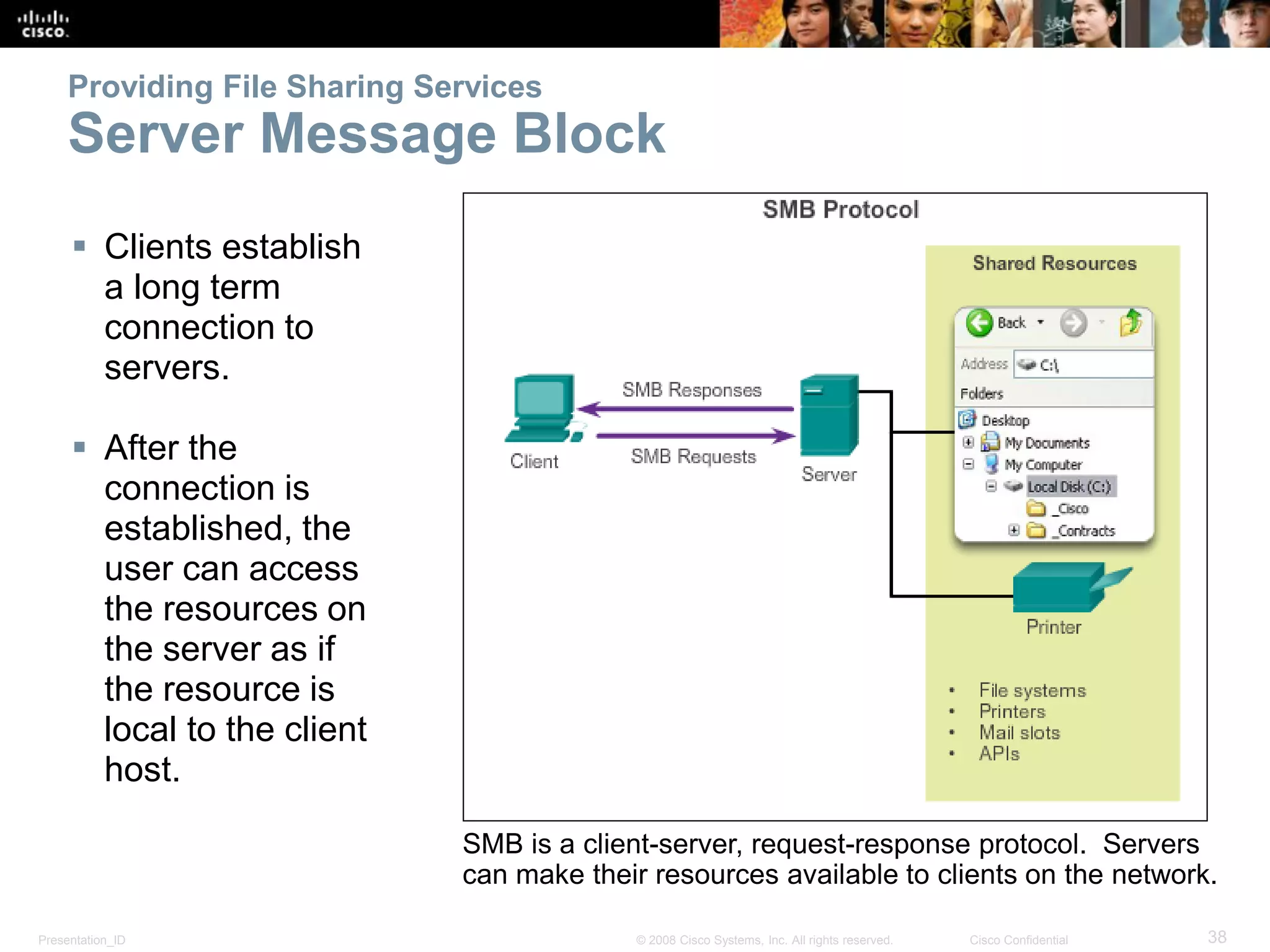 Presentation_ID 38© 2008 Cisco Systems, Inc. All rights reserved. Cisco Confidential
Providing File Sharing Services
Server Message Block
 Clients establish
a long term
connection to
servers.
 After the
connection is
established, the
user can access
the resources on
the server as if
the resource is
local to the client
host.
SMB is a client-server, request-response protocol. Servers
can make their resources available to clients on the network.
 
