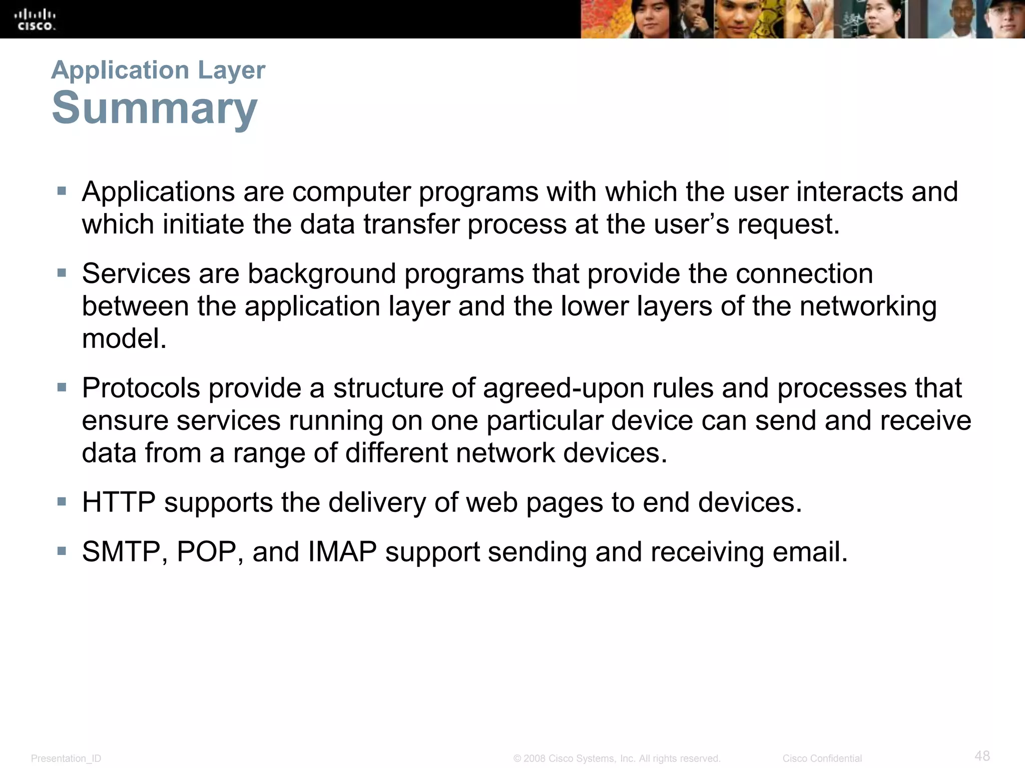 Presentation_ID 48© 2008 Cisco Systems, Inc. All rights reserved. Cisco Confidential
Application Layer
Summary
 Applications are computer programs with which the user interacts and
which initiate the data transfer process at the user’s request.
 Services are background programs that provide the connection
between the application layer and the lower layers of the networking
model.
 Protocols provide a structure of agreed-upon rules and processes that
ensure services running on one particular device can send and receive
data from a range of different network devices.
 HTTP supports the delivery of web pages to end devices.
 SMTP, POP, and IMAP support sending and receiving email.
 