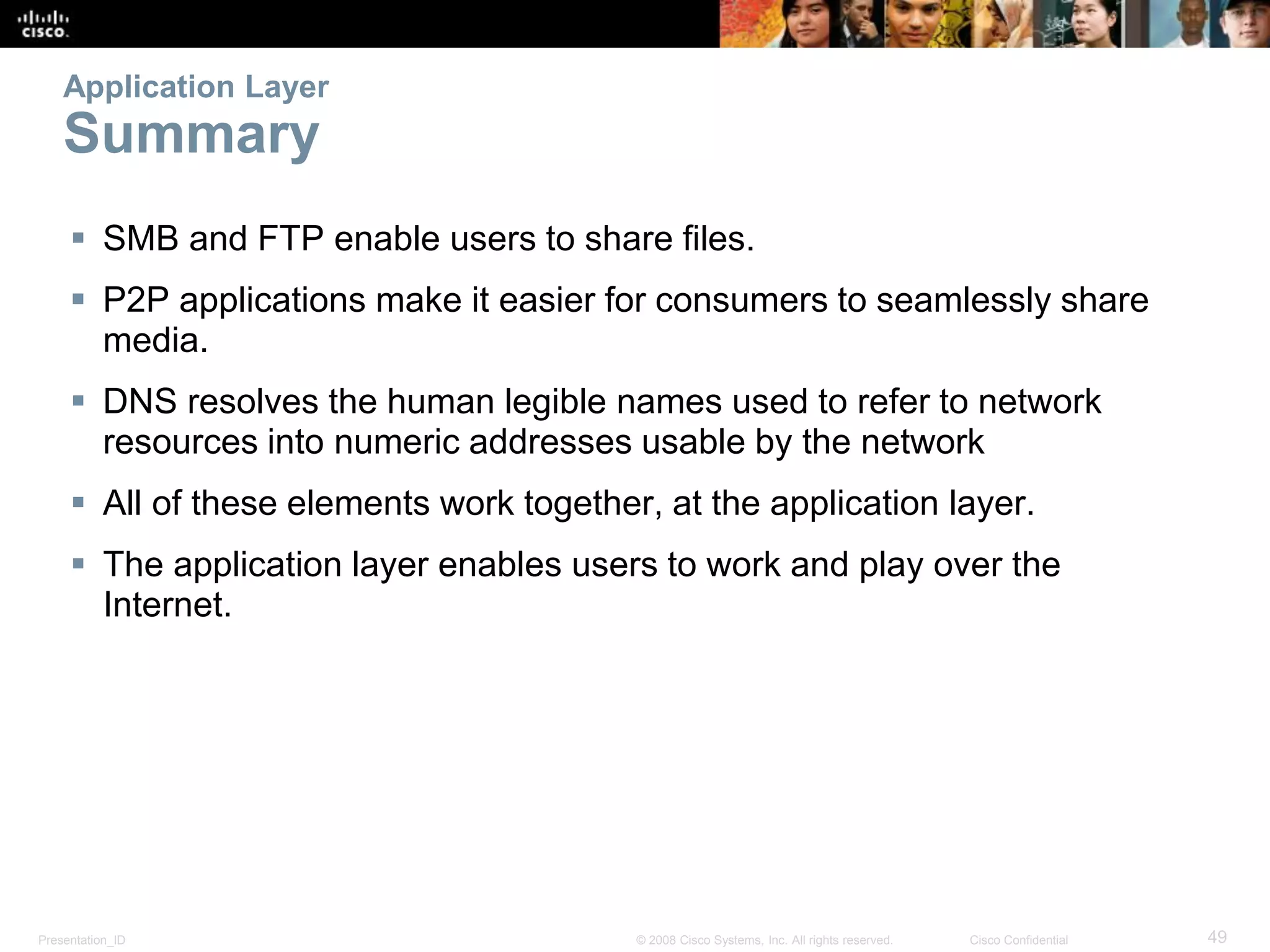Presentation_ID 49© 2008 Cisco Systems, Inc. All rights reserved. Cisco Confidential
Application Layer
Summary
 SMB and FTP enable users to share files.
 P2P applications make it easier for consumers to seamlessly share
media.
 DNS resolves the human legible names used to refer to network
resources into numeric addresses usable by the network
 All of these elements work together, at the application layer.
 The application layer enables users to work and play over the
Internet.
 
