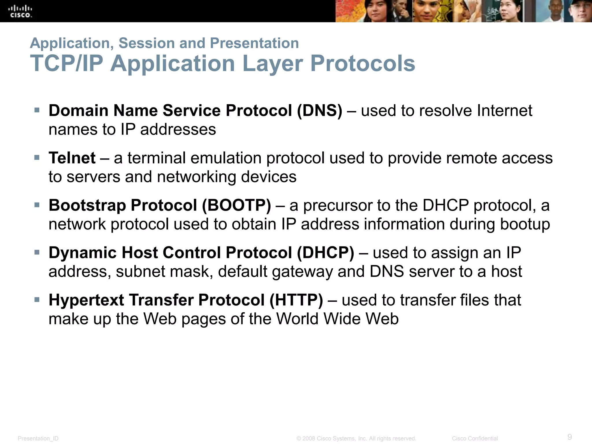Presentation_ID 9© 2008 Cisco Systems, Inc. All rights reserved. Cisco Confidential
Application, Session and Presentation
TCP/IP Application Layer Protocols
 Domain Name Service Protocol (DNS) – used to resolve Internet
names to IP addresses
 Telnet – a terminal emulation protocol used to provide remote access
to servers and networking devices
 Bootstrap Protocol (BOOTP) – a precursor to the DHCP protocol, a
network protocol used to obtain IP address information during bootup
 Dynamic Host Control Protocol (DHCP) – used to assign an IP
address, subnet mask, default gateway and DNS server to a host
 Hypertext Transfer Protocol (HTTP) – used to transfer files that
make up the Web pages of the World Wide Web
 