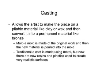 Casting
• Allows the artist to make the piece on a
pliable material like clay or wax and then
convert it into a permanent material like
bronze
– Mold-a mold is made of the original work and then
the new material is poured into the mold
– Traditional a cast is made using metal, but now
there are new resins and plastics used to create
very realistic surfaces
 