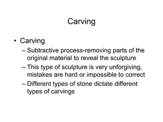 Carving
• Carving
– Subtractive process-removing parts of the
original material to reveal the sculpture
– This type of sculpture is very unforgiving,
mistakes are hard or impossible to correct
– Different types of stone dictate different
types of carvings
 