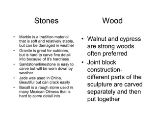Stones Wood
• Marble is a tradition material
that is soft and relatively stable,
but can be damaged in weather
• Granite is great for outdoors,
but is hard to carve fine detail
into because of it’s hardness
• Sandstone/limestone is easy to
carve but will be worn down by
weather
• Jade was used in China.
Beautiful but can crack easily
• Basalt is a rough stone used in
many Mexican Olmecs that is
hard to carve detail into
• Walnut and cypress
are strong woods
often preferred
• Joint block
construction-
different parts of the
sculpture are carved
separately and then
put together
 