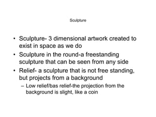 Sculpture
• Sculpture- 3 dimensional artwork created to
exist in space as we do
• Sculpture in the round-a freestanding
sculpture that can be seen from any side
• Relief- a sculpture that is not free standing,
but projects from a background
– Low relief/bas relief-the projection from the
background is slight, like a coin
 