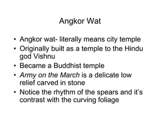 Angkor Wat
• Angkor wat- literally means city temple
• Originally built as a temple to the Hindu
god Vishnu
• Became a Buddhist temple
• Army on the March is a delicate low
relief carved in stone
• Notice the rhythm of the spears and it’s
contrast with the curving foliage
 