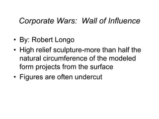 Corporate Wars: Wall of Influence
• By: Robert Longo
• High relief sculpture-more than half the
natural circumference of the modeled
form projects from the surface
• Figures are often undercut
 