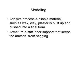 Modeling
• Additive process-a pliable material,
such as wax, clay, plaster is built up and
pushed into a final form
• Armature-a stiff inner support that keeps
the material from sagging
 