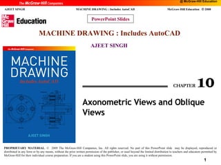 @ McGraw-Hill Education

1
AJEET SINGH

MACHINE DRAWING : Includes AutoCAD

McGraw-Hill Education © 2008

PowerPoint Slides

MACHINE DRAWING : Includes AutoCAD
AJEET SINGH

PROPRIETARY MATERIAL. © 2009 The McGraw-Hill Companies, Inc. All rights reserved. No part of this PowerPoint slide may be displayed, reproduced or
distributed in any form or by any means, without the prior written permission of the publisher, or used beyond the limited distribution to teachers and educators permitted by
McGraw-Hill for their individual course preparation. If you are a student using this PowerPoint slide, you are using it without permission.

1

 