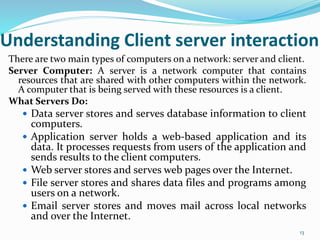 Understanding Client server interaction
There are two main types of computers on a network: server and client.
Server Computer: A server is a network computer that contains
resources that are shared with other computers within the network.
A computer that is being served with these resources is a client.
What Servers Do:
 Data server stores and serves database information to client
computers.
 Application server holds a web-based application and its
data. It processes requests from users of the application and
sends results to the client computers.
 Web server stores and serves web pages over the Internet.
 File server stores and shares data files and programs among
users on a network.
 Email server stores and moves mail across local networks
and over the Internet.
13
 