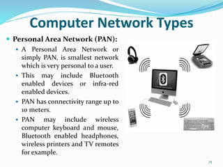 Computer Network Types
 Personal Area Network (PAN):
 A Personal Area Network or
simply PAN, is smallest network
which is very personal to a user.
 This may include Bluetooth
enabled devices or infra-red
enabled devices.
 PAN has connectivity range up to
10 meters.
 PAN may include wireless
computer keyboard and mouse,
Bluetooth enabled headphones,
wireless printers and TV remotes
for example.
15
 