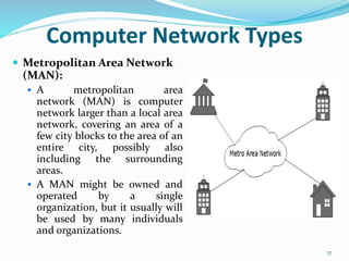  Metropolitan Area Network
(MAN):
 A metropolitan area
network (MAN) is computer
network larger than a local area
network, covering an area of a
few city blocks to the area of an
entire city, possibly also
including the surrounding
areas.
 A MAN might be owned and
operated by a single
organization, but it usually will
be used by many individuals
and organizations.
17
Computer Network Types
 