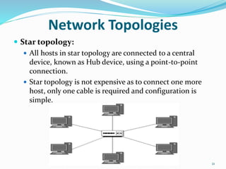  Star topology:
 All hosts in star topology are connected to a central
device, known as Hub device, using a point-to-point
connection.
 Star topology is not expensive as to connect one more
host, only one cable is required and configuration is
simple.
21
Network Topologies
 