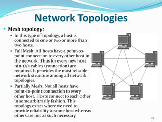  Mesh topology:
 In this type of topology, a host is
connected to one or two or more than
two hosts.
 Full Mesh: All hosts have a point-to-
point connection to every other host in
the network. Thus for every new host
n(n-1)/2 cables (connection) are
required. It provides the most reliable
network structure among all network
topologies.
 Partially Mesh: Not all hosts have
point-to-point connection to every
other host. Hosts connect to each other
in some arbitrarily fashion. This
topology exists where we need to
provide reliability to some host whereas
others are not as such necessary. 23
Network Topologies
 
