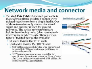  Twisted Pair Cable: A twisted pair cable is
made of two plastic insulated copper wires
twisted together to form a single media. Out
of these two wires only one carries actual
signal and another is used for ground
reference. The twists between wires are
helpful in reducing noise (electro-magnetic
interference) and crosstalk. There are two
types of twisted pair cables available:
 Shielded Twisted Pair (STP) Cable
 Unshielded Twisted Pair (UTP) Cable
 STP cables comes with twisted wire pair covered
in metal foil. This makes it more indifferent to
noise and crosstalk.
 UTP has seven categories, each suitable for
specific use. In computer networks, Cat-5, Cat-5e
and Cat-6 cables are mostly used. UTP cables are
connected by RJ45 connectors.
26
Network media and connector
 