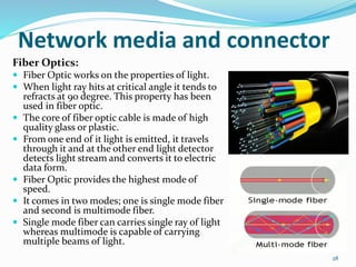 Fiber Optics:
 Fiber Optic works on the properties of light.
 When light ray hits at critical angle it tends to
refracts at 90 degree. This property has been
used in fiber optic.
 The core of fiber optic cable is made of high
quality glass or plastic.
 From one end of it light is emitted, it travels
through it and at the other end light detector
detects light stream and converts it to electric
data form.
 Fiber Optic provides the highest mode of
speed.
 It comes in two modes; one is single mode fiber
and second is multimode fiber.
 Single mode fiber can carries single ray of light
whereas multimode is capable of carrying
multiple beams of light.
28
Network media and connector
 