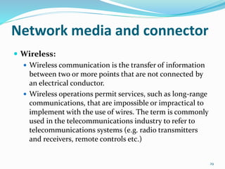  Wireless:
 Wireless communication is the transfer of information
between two or more points that are not connected by
an electrical conductor.
 Wireless operations permit services, such as long-range
communications, that are impossible or impractical to
implement with the use of wires. The term is commonly
used in the telecommunications industry to refer to
telecommunications systems (e.g. radio transmitters
and receivers, remote controls etc.)
29
Network media and connector
 