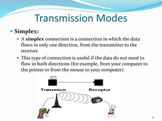 Transmission Modes
 Simplex:
 A simplex connection is a connection in which the data
flows in only one direction, from the transmitter to the
receiver.
 This type of connection is useful if the data do not need to
flow in both directions (for example, from your computer to
the printer or from the mouse to your computer).
31
 