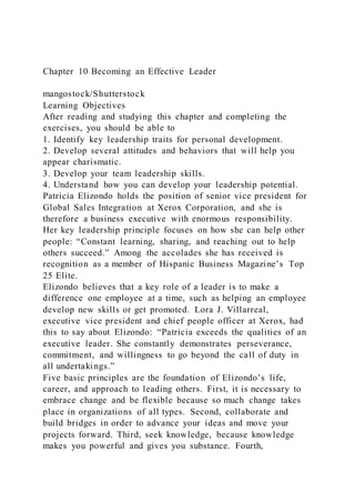 Chapter 10 Becoming an Effective Leader
mangostock/Shutterstock
Learning Objectives
After reading and studying this chapter and completing the
exercises, you should be able to
1. Identify key leadership traits for personal development.
2. Develop several attitudes and behaviors that will help you
appear charismatic.
3. Develop your team leadership skills.
4. Understand how you can develop your leadership potential.
Patricia Elizondo holds the position of senior vice president for
Global Sales Integration at Xerox Corporation, and she is
therefore a business executive with enormous responsibility.
Her key leadership principle focuses on how she can help other
people: “Constant learning, sharing, and reaching out to help
others succeed.” Among the accolades she has received is
recognition as a member of Hispanic Business Magazine’s Top
25 Elite.
Elizondo believes that a key role of a leader is to make a
difference one employee at a time, such as helping an employee
develop new skills or get promoted. Lora J. Villarreal,
executive vice president and chief people officer at Xerox, had
this to say about Elizondo: “Patricia exceeds the qualities of an
executive leader. She constantly demonstrates perseverance,
commitment, and willingness to go beyond the call of duty in
all undertakings.”
Five basic principles are the foundation of Elizondo’s life,
career, and approach to leading others. First, it is necessary to
embrace change and be flexible because so much change takes
place in organizations of all types. Second, collaborate and
build bridges in order to advance your ideas and move your
projects forward. Third, seek knowledge, because knowledge
makes you powerful and gives you substance. Fourth,
 