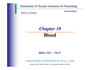 Essentials of Human Anatomy & Physiology
Seventh Edition
Elaine N. Marieb
Chapter 10
Blood
Copyright © 2003 Pearson Education, Inc. publishing as Benjamin Cummings
Slides 10.1 – 10.31
Blood
Lecture Slides in PowerPoint by Jerry L. Cook
 