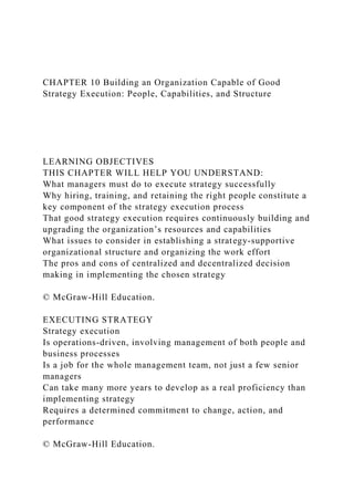 CHAPTER 10 Building an Organization Capable of Good
Strategy Execution: People, Capabilities, and Structure
LEARNING OBJECTIVES
THIS CHAPTER WILL HELP YOU UNDERSTAND:
What managers must do to execute strategy successfully
Why hiring, training, and retaining the right people constitute a
key component of the strategy execution process
That good strategy execution requires continuously building and
upgrading the organization’s resources and capabilities
What issues to consider in establishing a strategy-supportive
organizational structure and organizing the work effort
The pros and cons of centralized and decentralized decision
making in implementing the chosen strategy
© McGraw-Hill Education.
EXECUTING STRATEGY
Strategy execution
Is operations-driven, involving management of both people and
business processes
Is a job for the whole management team, not just a few senior
managers
Can take many more years to develop as a real proficiency than
implementing strategy
Requires a determined commitment to change, action, and
performance
© McGraw-Hill Education.
 