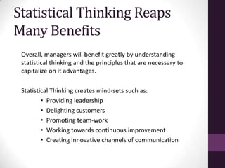 Statistical Thinking Reaps
Many Benefits
 Overall, managers will benefit greatly by understanding
 statistical thinking and the principles that are necessary to
 capitalize on it advantages.

 Statistical Thinking creates mind-sets such as:
         • Providing leadership
         • Delighting customers
         • Promoting team-work
         • Working towards continuous improvement
         • Creating innovative channels of communication
 