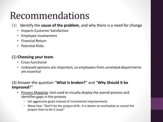 Recommendations
(1) Identify the cause of the problem, and why there is a need for change
  •   Impacts Customer Satisfaction
  •   Employee Involvement
  •   Financial Return
  •   Potential Risks

(2) Choosing your team.
  • Cross-functional
  • Unbiased opinions are important, so employees from unrelated departments
    are essential

(3) Answer the question “What is broken?” and “Why Should it be
Improved?”
  • Process Mapping: tool used to visually display the overall process and
    identifies gaps in the process
       • Set aggressive goals instead of incremental improvements
       • Move Fast: “Don’t let the project drift…It is better to reschedule or cancel the
         project than to let it coast”
 