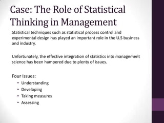 Case: The Role of Statistical
Thinking in Management
Statistical techniques such as statistical process control and
experimental design has played an important role in the U.S business
and industry.

Unfortunately, the effective integration of statistics into management
science has been hampered due to plenty of issues.


Four Issues:
  •   Understanding
  •   Developing
  •   Taking measures
  •   Assessing
 