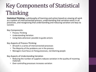 Key Components of Statistical
Thinking
Statistical Thinking: a philosophy of learning and action based on viewing all work
as a system of interconnected process, understanding that variation exists in all
processes, and recognizing that understanding and reducing variation are keys to
success

Key Components:
   • Process Thinking
   • Understanding Variation
   • Using Data whenever possible to guide actions

Key Aspects of Process Thinking:
   • All work is a series of interconnected processes
   • The Majority of the problems are in the process
   • Managers must focus on fixing processes, not blaming people

Key Aspects of Understanding Variation
   • Reducing the number of suppliers reduces variation in the quality of incoming
     materials
   • Over-controlling processes increases variation
 