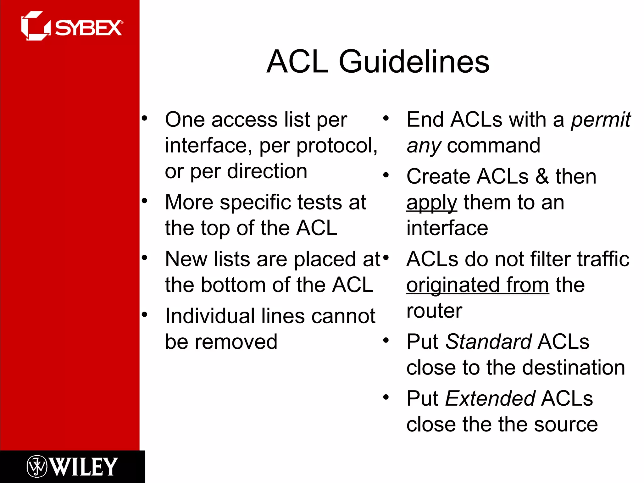 ACL Guidelines One access list per interface, per protocol, or per direction More specific tests at the top of the ACL New lists are placed at the bottom of the ACL Individual lines cannot be removed End ACLs with a  permit any  command Create ACLs & then  apply  them to an interface ACLs do not filter traffic  originated from  the router Put  Standard  ACLs close to the destination Put  Extended  ACLs close the the source 
