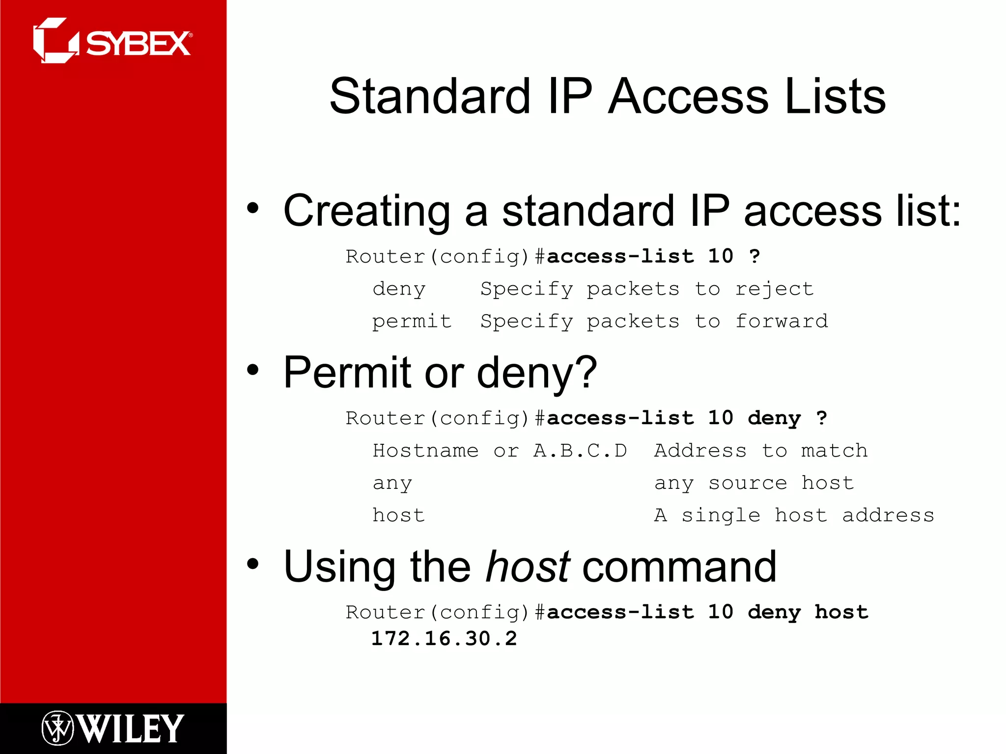 Standard IP Access Lists Creating a standard IP access list: Router(config)# access-list 10 ? deny  Specify packets to reject permit  Specify packets to forward Permit or deny? Router(config)# access-list 10 deny ? Hostname or A.B.C.D  Address to match any  any source host host  A single host address Using the  host  command Router(config)# access-list 10 deny host 172.16.30.2 