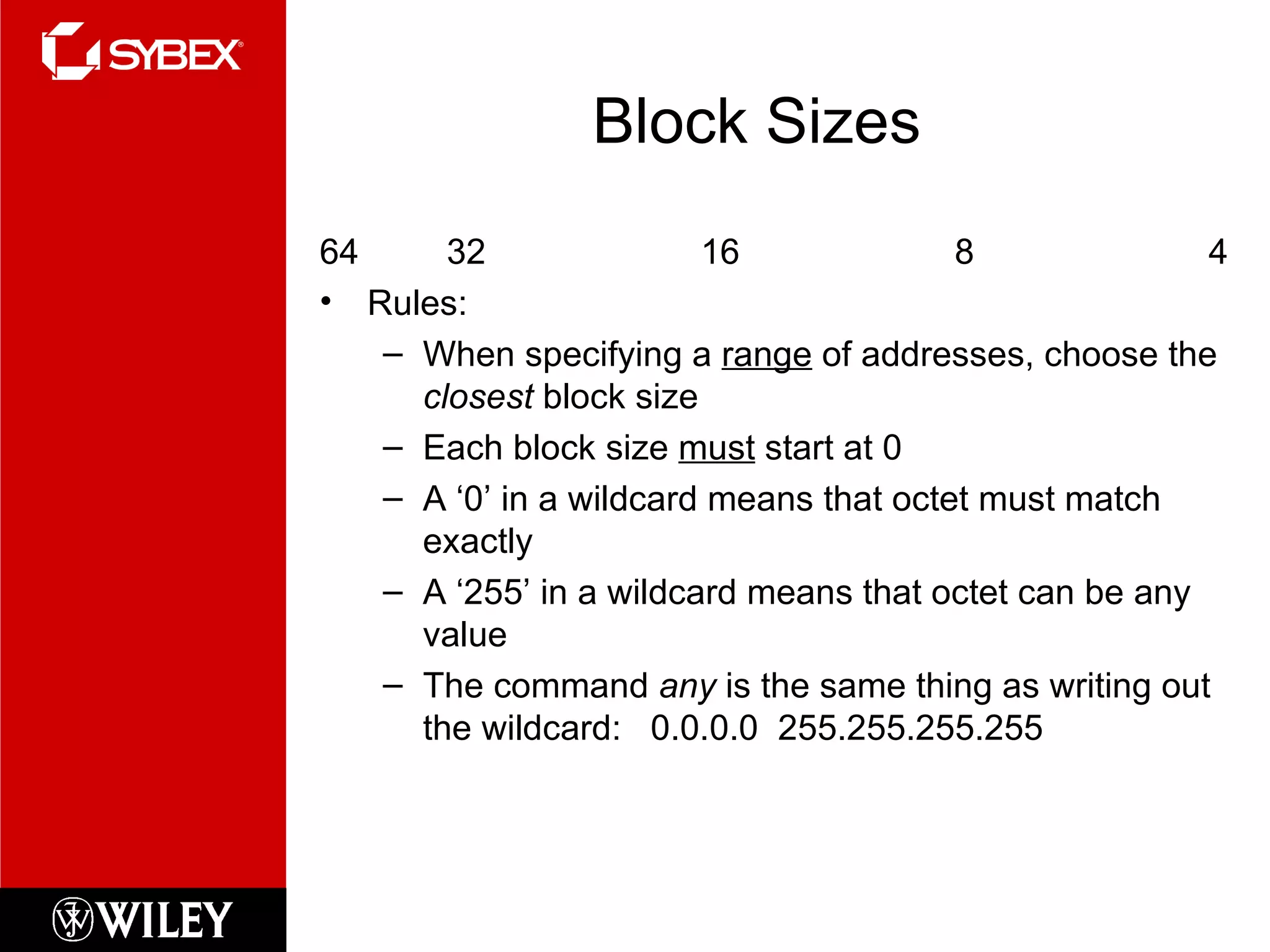 Block Sizes 64 32 16 8 4 Rules: When specifying a  range  of addresses, choose the  closest  block size  Each block size  must  start at 0 A ‘0’ in a wildcard means that octet must match exactly A ‘255’ in a wildcard means that octet can be any value The command  any  is the same thing as writing out the wildcard:  0.0.0.0  255.255.255.255 