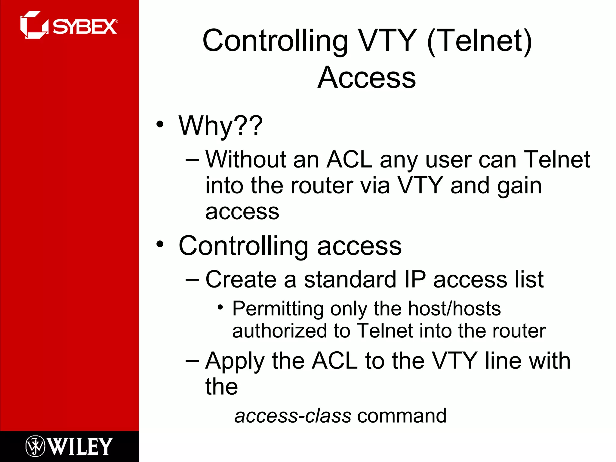 Controlling VTY (Telnet) Access Why?? Without an ACL any user can Telnet into the router via VTY and gain access Controlling access Create a standard IP access list Permitting only the host/hosts authorized to Telnet into the router Apply the ACL to the VTY line with the  access-class  command 