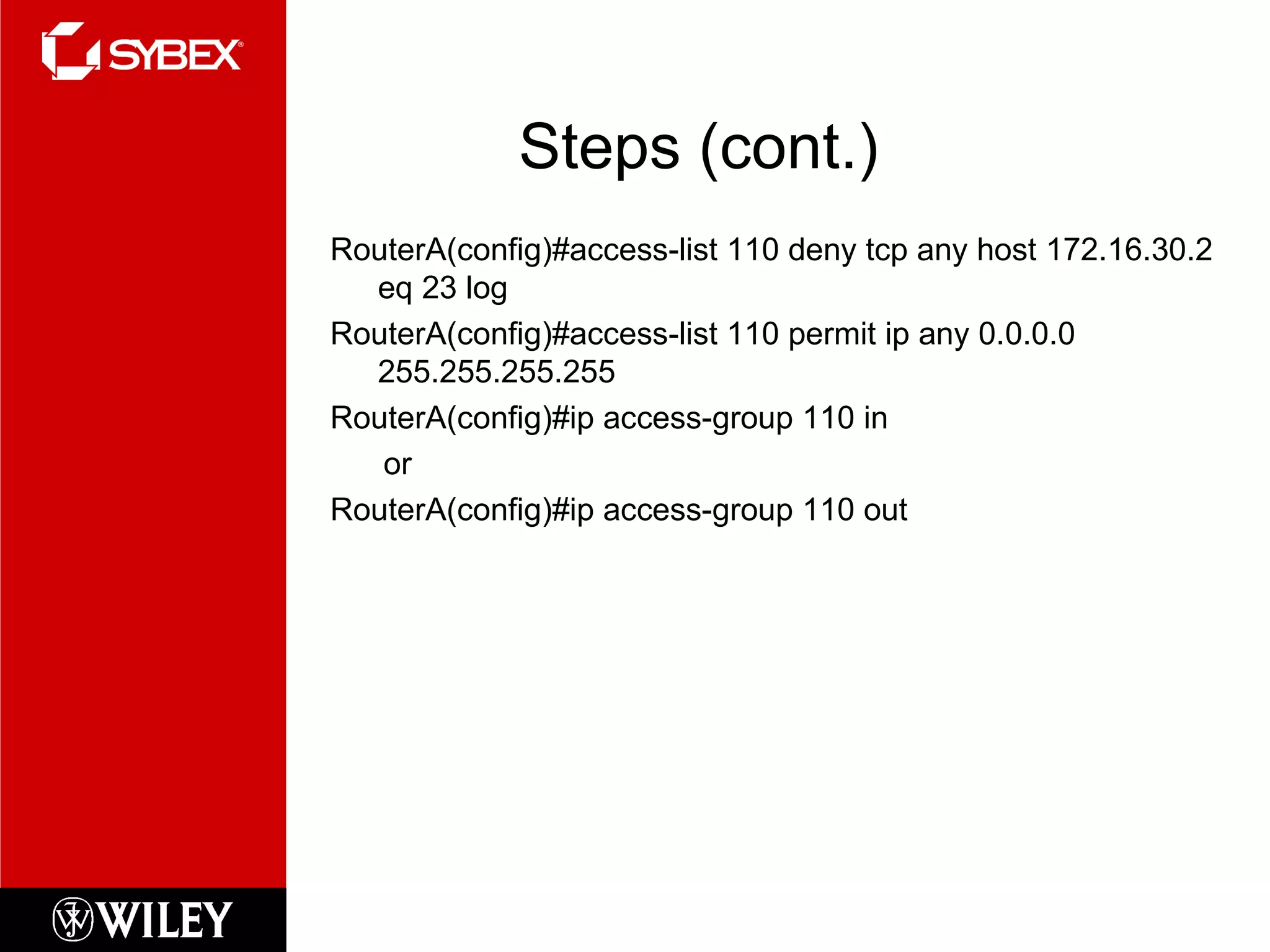 Steps (cont.) RouterA(config)#access-list 110 deny tcp any host 172.16.30.2 eq 23 log RouterA(config)#access-list 110 permit ip any 0.0.0.0 255.255.255.255 RouterA(config)#ip access-group 110 in or RouterA(config)#ip access-group 110 out 