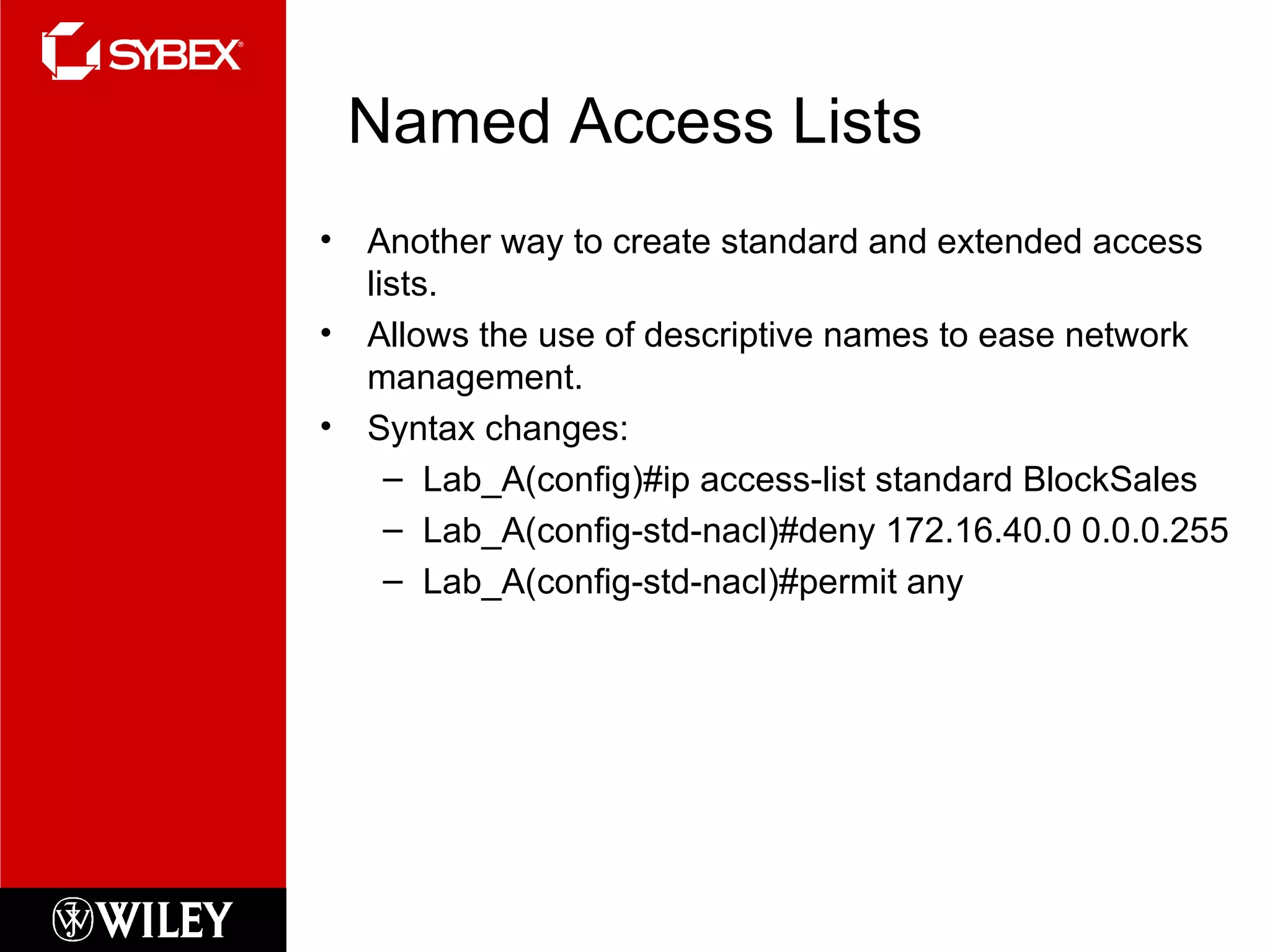 Named Access Lists Another way to create standard and extended access lists. Allows the use of descriptive names to ease network management. Syntax changes: Lab_A(config)#ip access-list standard BlockSales Lab_A(config-std-nacl)#deny 172.16.40.0 0.0.0.255 Lab_A(config-std-nacl)#permit any 