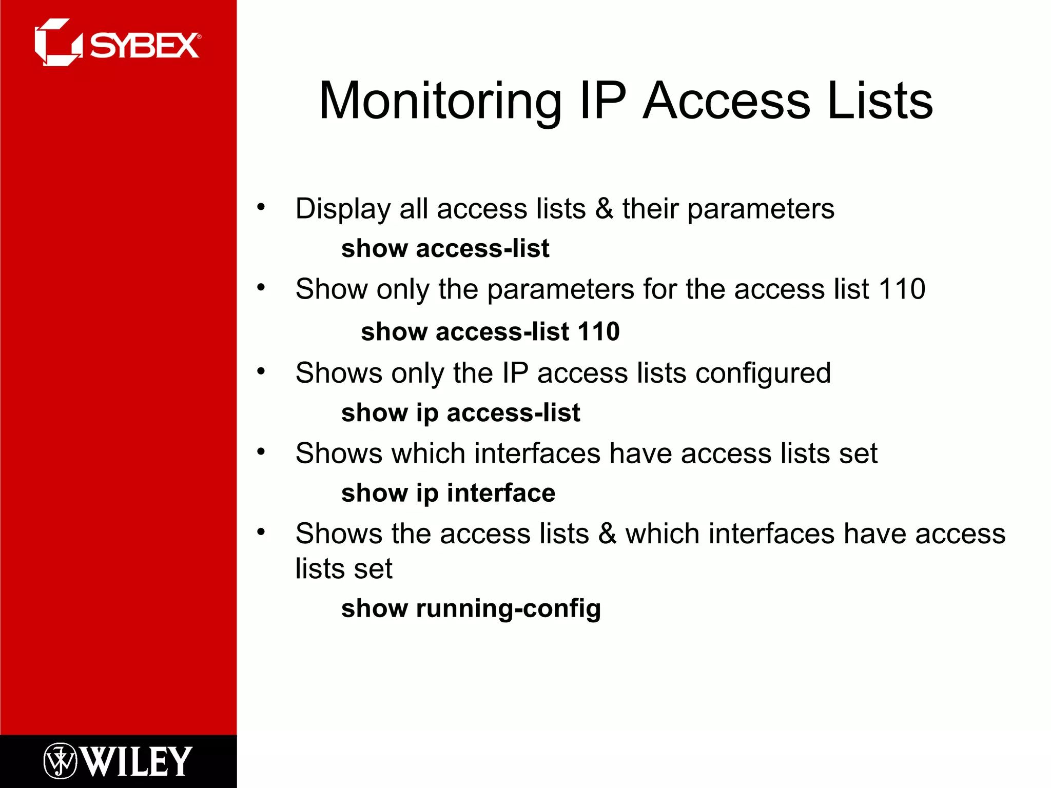 Monitoring IP Access Lists Display all access lists & their parameters show access-list Show only the parameters for the access list 110 show access-list 110 Shows only the IP access lists configured show ip access-list Shows which interfaces have access lists set show ip interface Shows the access lists & which interfaces have access lists set show running-config 