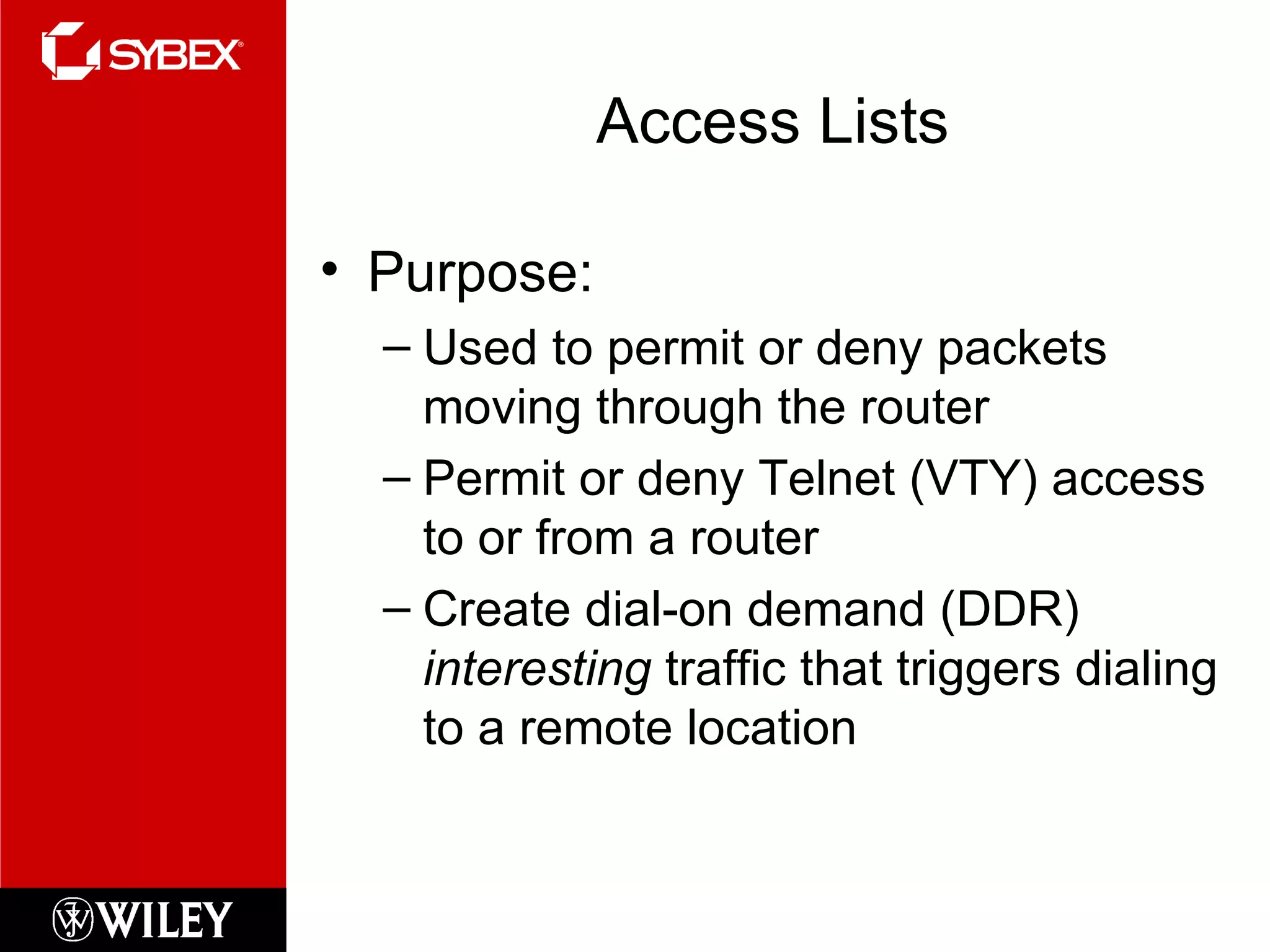 Access Lists Purpose: Used to permit or deny packets moving through the router Permit or deny Telnet (VTY) access to or from a router Create dial-on demand (DDR)  interesting  traffic that triggers dialing to a remote location 