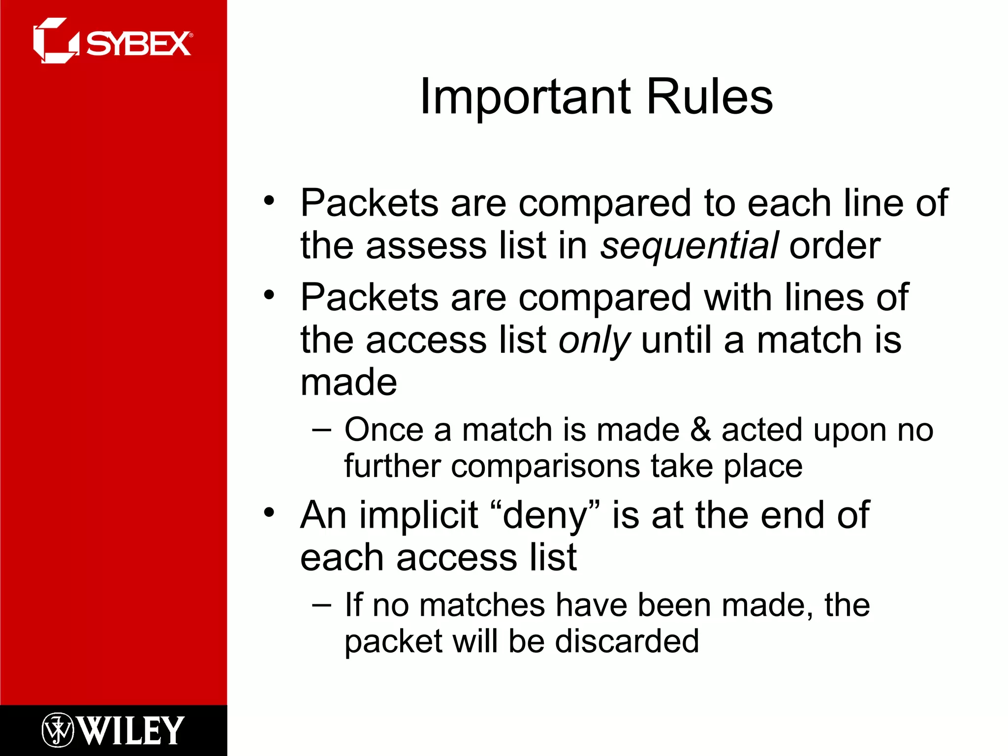 Important Rules Packets are compared to each line of the assess list in  sequential  order Packets are compared with lines of the access list  only  until a match is made Once a match is made & acted upon no further comparisons take place An implicit “deny” is at the end of each access list If no matches have been made, the packet will be discarded 